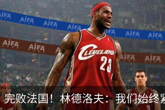 完败法国！林德洛夫：我们始终紧咬比赛节奏，本希望能收获更多