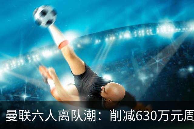 曼联六人离队潮：削减630万元周薪，敲定3.15亿元新援